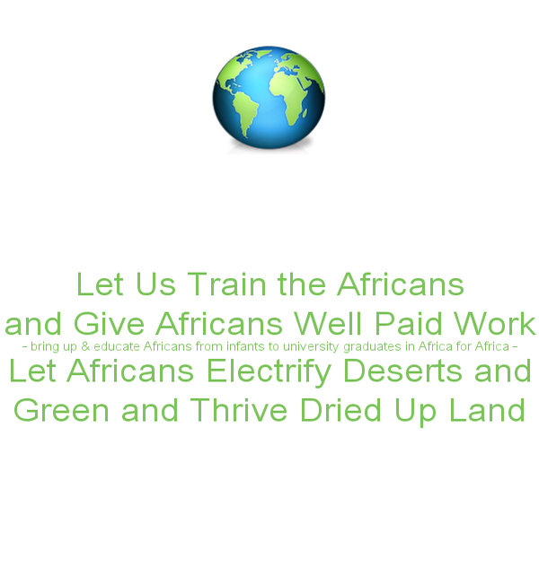 https://letusgreentheblueplanet.wordpress.com/wp-content/uploads/2015/02/let-us-train-the-africans-and-give-africans-well-paid-work-bring-up-educate-africans-from-infants-to-university-graduates-in-africa-for-africa-let-africans-electrify-deserts-and-green-an.png